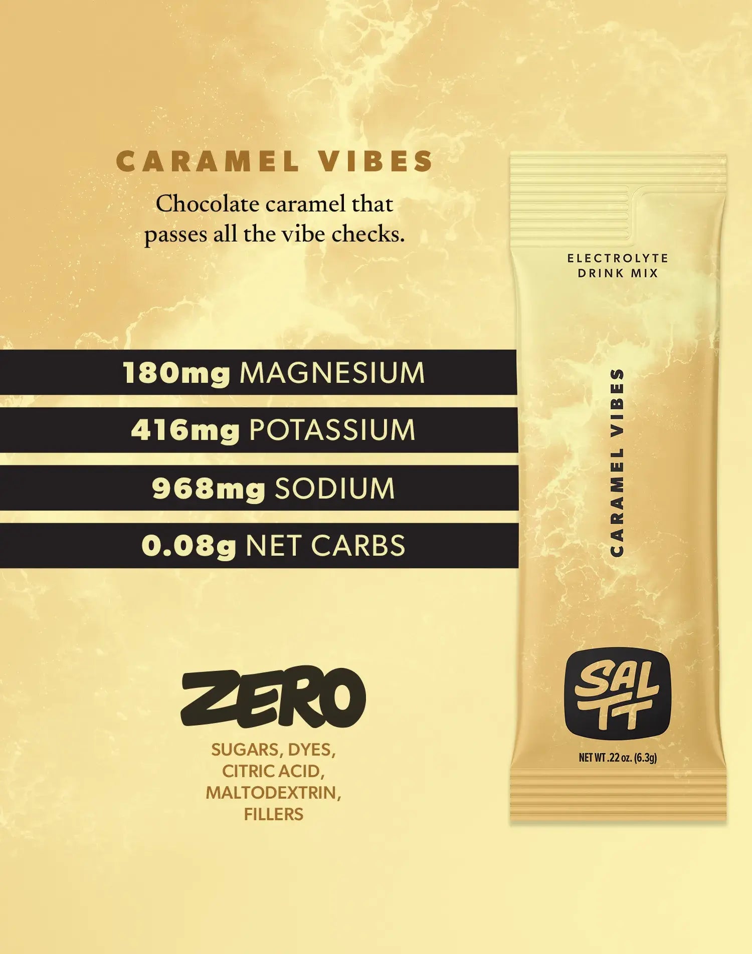 Nutrition for Caramel Vibes flavor. Caramel Vibes has 180mg Magnesium, 416mg Potassium, 968mg Sodium, 0.08g net carbs. Zero sugars, dyes, citric acid, maltodextrin, or fillers. See nutrition dropdown for complete supplement facts.