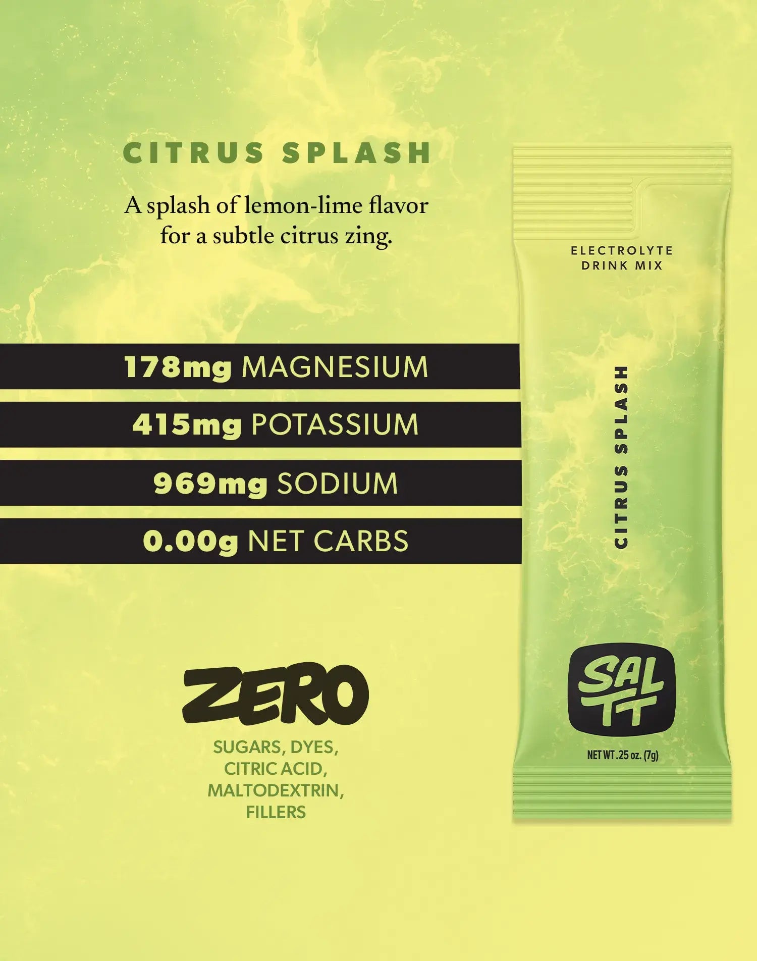 Nutrition for Citrus Splash flavor. Citrus Splash has 178mg Magnesium, 415mg Potassium, 969mg Sodium, 0.00g net carbs. Zero sugars, dyes, citric acid, maltodextrin, or fillers. See nutrition dropdown for complete supplement facts.